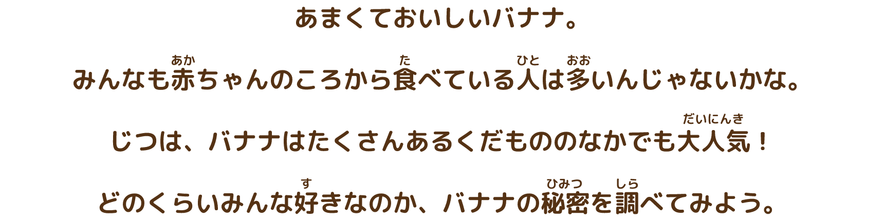 あまくておいしいバナナ。みんなも赤ちゃんのころから食べている人は多いんじゃないかな。じつは、バナナはたくさんあるくだもののなかでも大人気！どのくらいみんな好きなのか、バナナの秘密を調べてみよう。