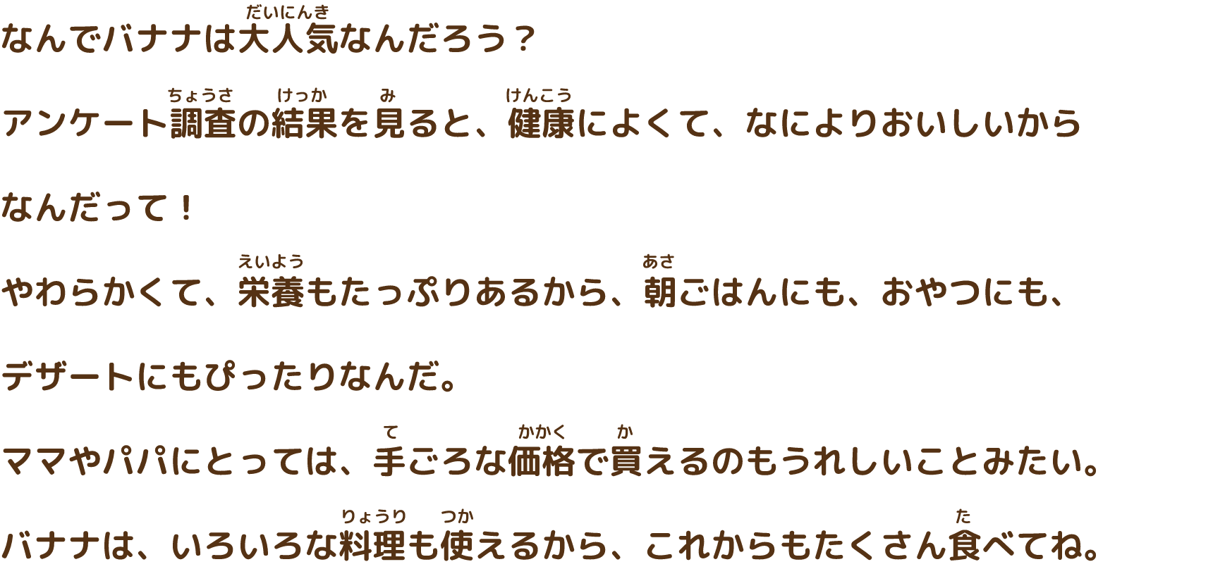 なんでバナナは大人気なんだろう？アンケート調査の結果を見ると、健康によくて、なによりおいしいからなんだって！やわらかくて、栄養もたっぷりあるから、朝ごはんにも、おやつにも、デザートにもぴったりなんだ。ママやパパにとっては、手ごろな価格で変えるのもうれしいことみたい。バナナは、いろいろな料理もつかえるから、これからもたくさん食べてね。