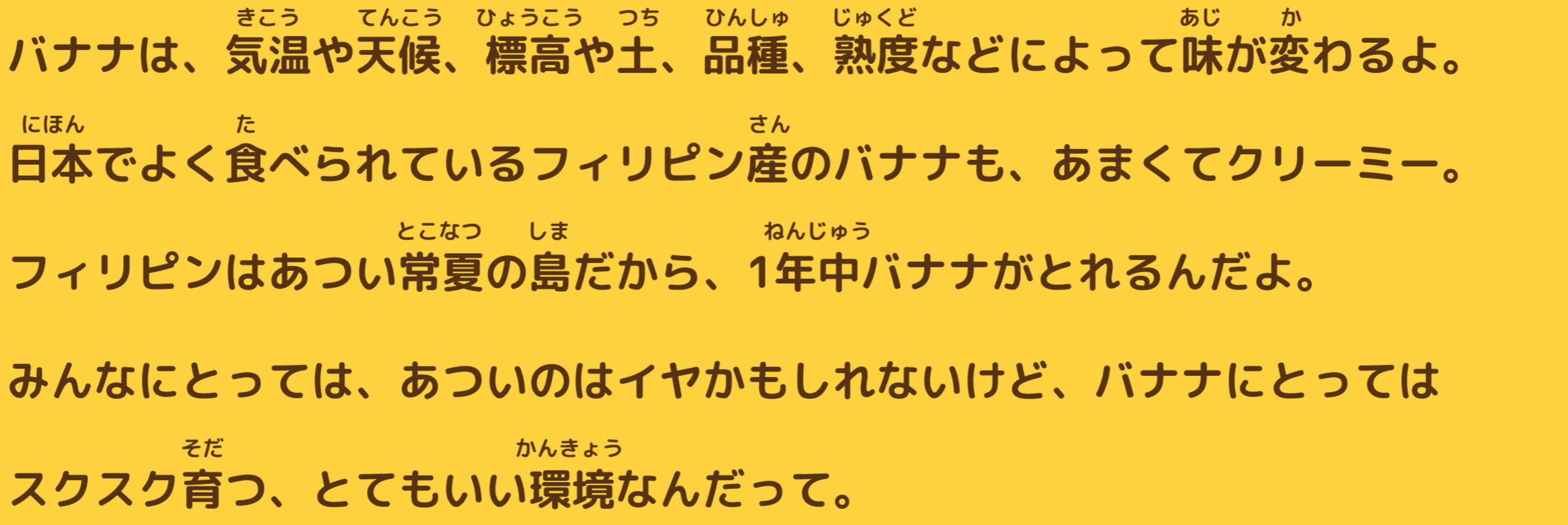 バナナは、気温や天候、標高や土、品種、熟度などによって味が変わるよ。日本でよく食べられているフィリピン産のバナナも、あくまでクリーミー。フィリピンはあつい常夏の島だから、一年中バナナがとれるんだよ。みんなにとっては、あついのはイヤかもしれないけど、バナナにとってはスクスク育つ、とてもいい環境なんだって。