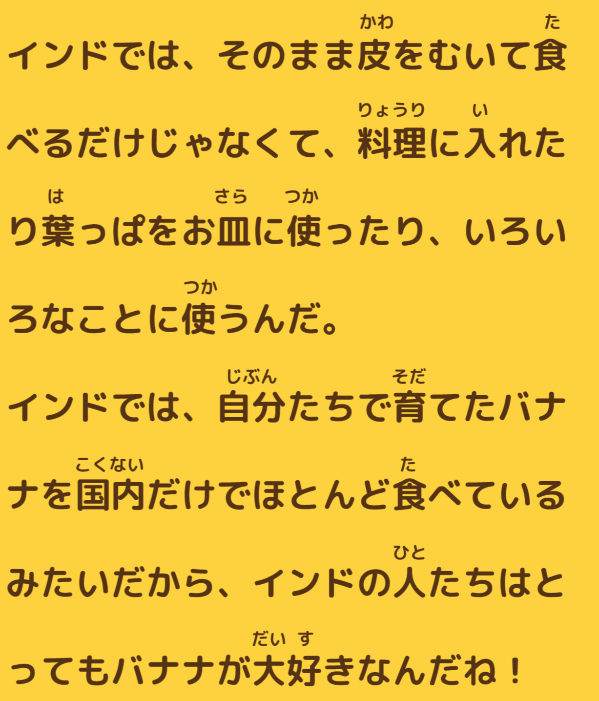 インドでは、そのまま皮をむいて食べるだけじゃなくて、料理に入れたり葉っぱをお皿に使ったり、いろいろなことに使うんだ。インドでは、自分たちで育てたバナナを国内だけでほとんど食べているみたいだから、インドの人たちはとってもバナナが大好きなんだね！