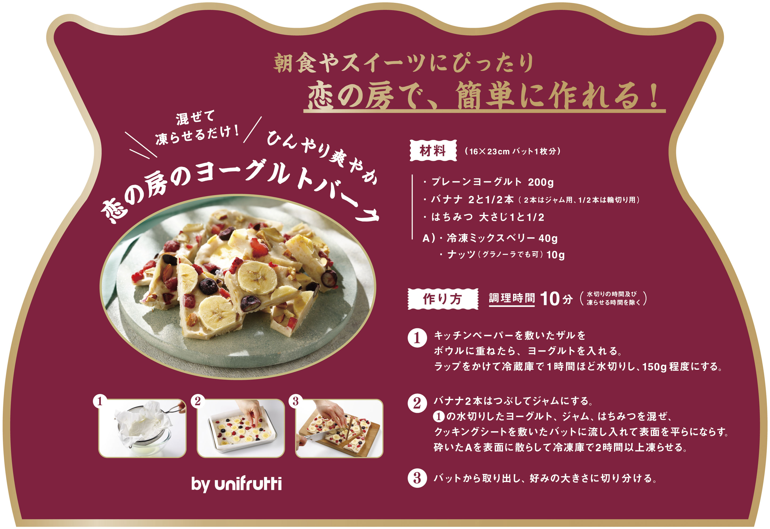 恋の房のヨーグルトバーク　朝食やスイーツにぴったり　恋の房で、簡単に作れる！　混ぜて凍らせるだけ！　ひんやり爽やか　恋の房のヨーグルトバーク　材料(16×23cmバット1枚分)　・プレーンヨーグルト　200g・バナナ　2と1/2本 (2本はジャム用、1/2本は輪切り用)・はちみつ　大さじ1と1/2　A)・冷凍ミックスベリー　40g・ナッツ (グラノーラでも可)　10g　作り方　調理時間 10分(水切りの時間及び凍らせる時間を除く)　1.キッチンペーパーを敷いたザルをボウルに重ねたら、ヨーグルトを入れる。ラップをかけて冷蔵庫で1時間ほど水切りし、150g程度にする。　2.バナナ2本はつぶしてジャムにする。1の水切りしたヨーグルト、ジャム、はちみつを混ぜ、クッキングシートを敷いたバットに流し入れて表面を平らにならす。砕いたAを表面に散らして冷凍庫で2時間以上凍らせる。　3.バットから取り出し、好みの大きさに切り分ける。