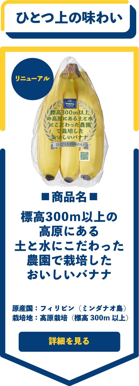 ひとつ上の味わい　■商品名■　標高300ｍ以上の高原にある土と水にこだわった農園で栽培したおいしいバナナ　原産国：フィリピン（ミンダナオ島）　栽培地：高原栽培（標高300m 以上）