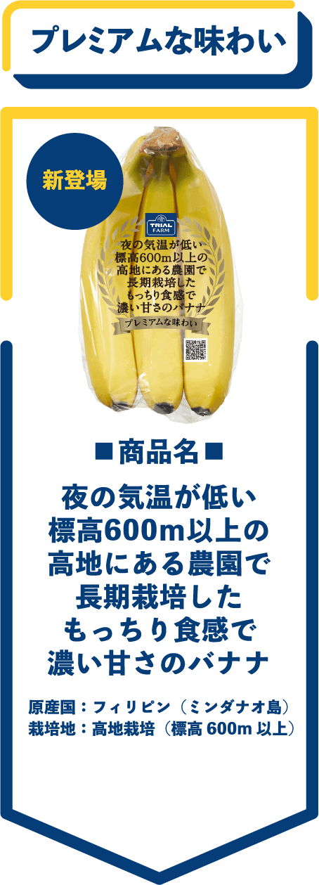 新登場　プレミアムな味わい　■商品名■　夜の気温が低い標高600ｍ以上の高地にある農園で長期栽培したもっちり食感で濃い甘さのバナナ　原産国：フィリピン（ミンダナオ島）　栽培地：高地栽培（標高600m 以上）