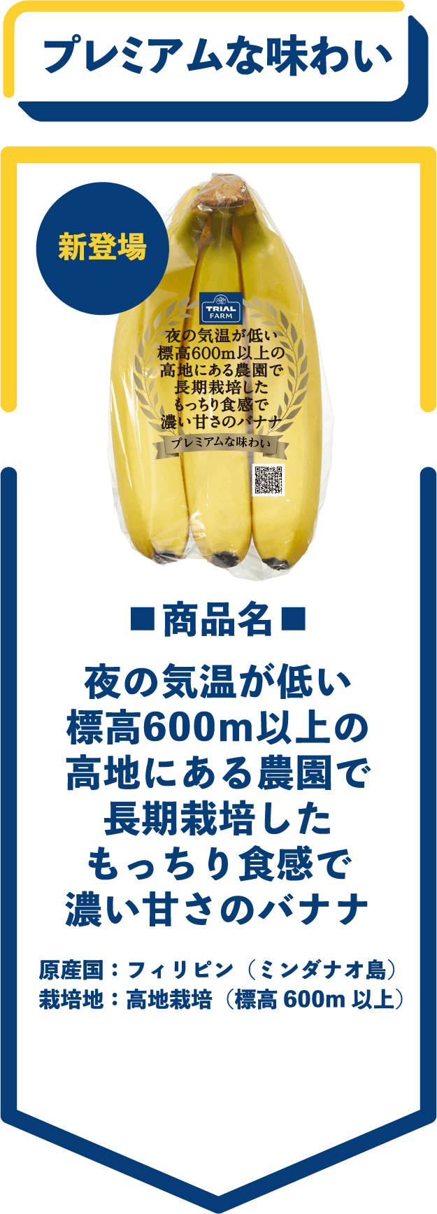 新登場　プレミアムな味わい　■商品名■　夜の気温が低い標高600ｍ以上の高地にある農園で長期栽培したもっちり食感で濃い甘さのバナナ　原産国：フィリピン（ミンダナオ島）　栽培地：高地栽培（標高600m 以上）