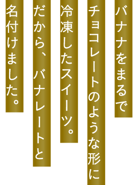バナナをまるでチョコレートのような形に冷凍したスイーツ。だから、バナレートと名付けました。