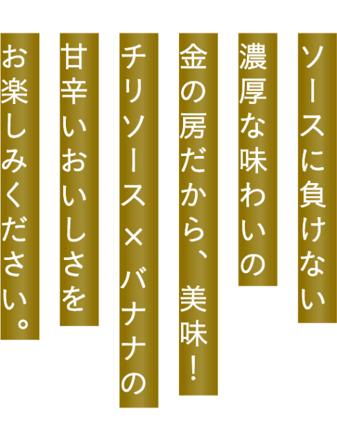 ソースに負けない濃厚な味わいの金の房だから、美味！チリソース X バナナの甘辛イおいしさをお楽しみください。