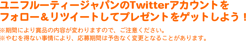 ユニフルーティージャパンのTwitterアカウントをフォロー&リツイートしてプレゼントをゲットしよう!
※期間により賞品の内容が変わりますので、ご注意ください。
※やむを得ない事情により、応募期間は予告なく変更となることがあります。