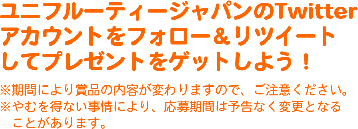 ユニフルーティージャパンのTwitterアカウントをフォロー&リツイートしてプレゼントをゲットしよう!
※期間により賞品の内容が変わりますので、ご注意ください。
※やむを得ない事情により、応募期間は予告なく変更となることがあります。