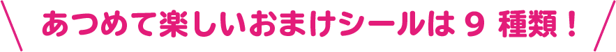 あつめて楽しいおまけシールは9 種類！