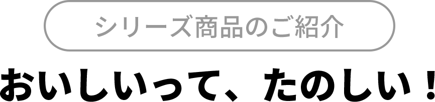 シリーズ商品のご紹介
 おいしいって、たのしい！