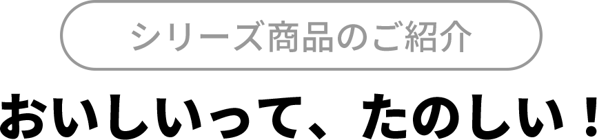 シリーズ商品のご紹介
おいしいって、たのしい！