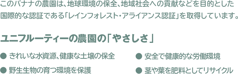 このバナナの農園は、地球環境の保全、地域社会への貢献などを目的とした 国際的な認証である「レインフォレスト・アライアンス認証」を取得しております。
 					ユニフルーティーの農園の「やさしさ」
 					● きれいな水資源、健康な土壌の保全　● 安全で健康的な労働環境
 					● 野生生物の育つ環境を保護　● 茎や葉を肥料としてリサイクル