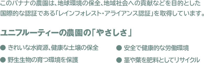 このバナナの農園は、地球環境の保全、地域社会への貢献などを目的とした 国際的な認証である「レインフォレスト・アライアンス認証」を取得しております。
					ユニフルーティーの農園の「やさしさ」
					● きれいな水資源、健康な土壌の保全　● 安全で健康的な労働環境
					● 野生生物の育つ環境を保護　● 茎や葉を肥料としてリサイクル