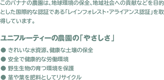 このバナナの農園は、地球環境の保全、地域社会への貢献などを目的とした 国際的な認証である「レインフォレスト・アライアンス認証」を取得しております。
 					ユニフルーティーの農園の「やさしさ」
 					● きれいな水資源、健康な土壌の保全　● 安全で健康的な労働環境
 					● 野生生物の育つ環境を保護　● 茎や葉を肥料としてリサイクル