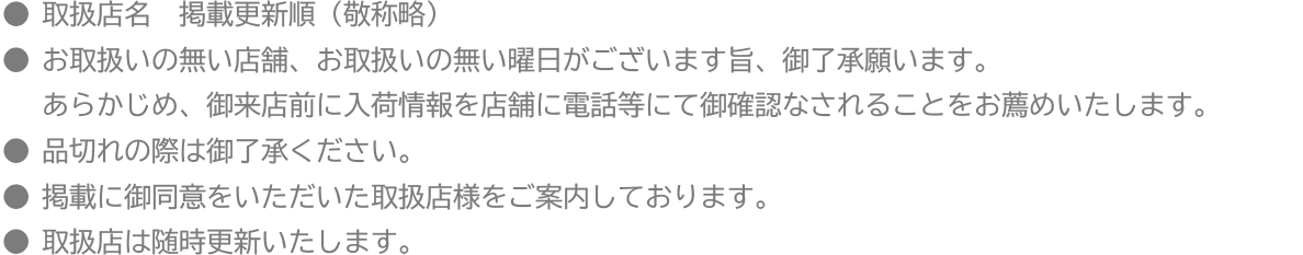 ●取扱店名　掲載更新順（敬称略）
●お取扱いの無い店舗、お取扱いの無い曜日がございます旨、御了承願います。あらかじめ、御来店前に入荷情報を店舗に電話等にて御確認なされることをお薦めいたします。
●品切れの際は御了承ください。
●掲載に御同意をいただいた取扱店様をご案内しております。
●取扱店は随時更新いたします。