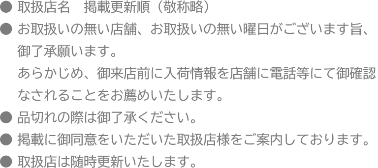 ●取扱店名　掲載更新順（敬称略）
 ●お取扱いの無い店舗、お取扱いの無い曜日がございます旨、御了承願います。あらかじめ、御来店前に入荷情報を店舗に電話等にて御確認なされることをお薦めいたします。
 ●品切れの際は御了承ください。
 ●掲載に御同意をいただいた取扱店様をご案内しております。
 ●取扱店は随時更新いたします。