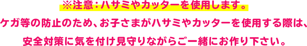 ※注意：ハサミやカッターを使用します。
 ケガ等の防止のため、お子さまがハサミやカッターを使用する際は、
 安全対策に気を付け見守りながらご一緒にお作り下さい。