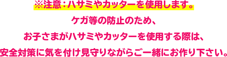 ※注意：ハサミやカッターを使用します。
ケガ等の防止のため、お子さまがハサミやカッターを使用する際は、
安全対策に気を付け見守りながらご一緒にお作り下さい。