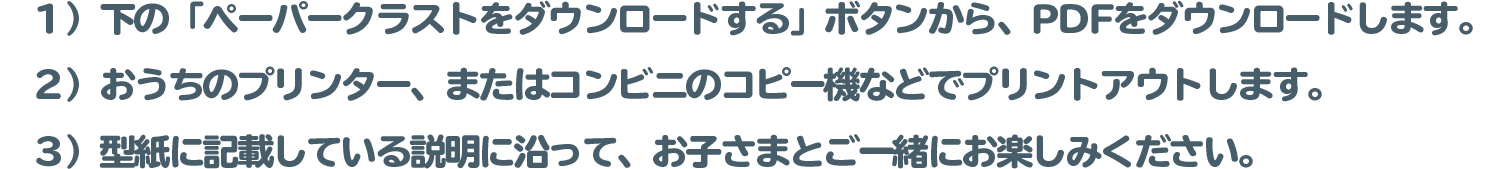１）下の「ペーパークラストをダウンロードする」ボタンから、PDFをダウンロードします。
 		２）おうちのプリンター、またはコンビニのコピー機などでプリントアウトします。
 		（※用紙サイズ（目安）： 小さなお子様…A４サイズ / 大人…B4サイズ）
 		３）型紙に記載している説明に沿って、お子さまとご一緒にお楽しみください。