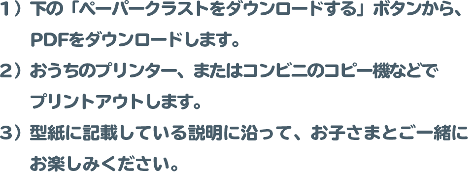 １）下の「ペーパークラストをダウンロードする」ボタンから、PDFをダウンロードします。
 		２）おうちのプリンター、またはコンビニのコピー機などでプリントアウトします。
 		（※用紙サイズ（目安）： 小さなお子様…A４サイズ / 大人…B4サイズ）
 		３）型紙に記載している説明に沿って、お子さまとご一緒にお楽しみください。