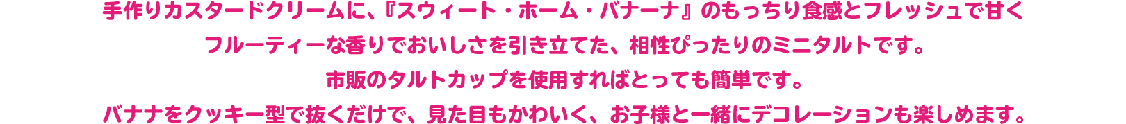 手作りカスタードクリームに、『スウィート・ホーム・バナーナ』のもっちり食感とフレッシュで甘くフルーティーな香りでおいしさを引き立てた、相性ぴったりのミニタルトです。
市販のタルトカップを使用すればとっても簡単です。
バナナをクッキー型で抜くだけで、見た目もかわいく、お子様と一緒にデコレーションも楽しめます。
