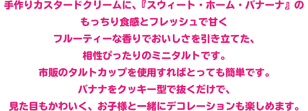 手作りカスタードクリームに、『スウィート・ホーム・バナーナ』のもっちり食感とフレッシュで甘くフルーティーな香りでおいしさを引き立てた、相性ぴったりのミニタルトです。
市販のタルトカップを使用すればとっても簡単です。
バナナをクッキー型で抜くだけで、見た目もかわいく、お子様と一緒にデコレーションも楽しめます。

