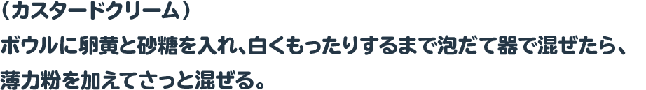 （カスタードクリーム）
 ボウルに卵黄と砂糖を入れ、白くもったりするまで泡だて器で混ぜたら、
 薄力粉を加えてさっと混ぜる。