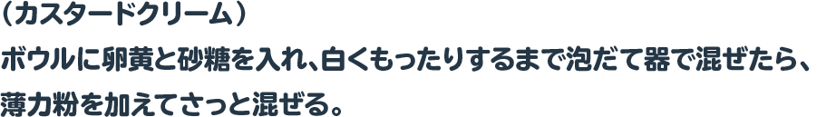 （カスタードクリーム）
ボウルに卵黄と砂糖を入れ、白くもったりするまで泡だて器で混ぜたら、
薄力粉を加えてさっと混ぜる。