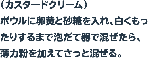 （カスタードクリーム）
 ボウルに卵黄と砂糖を入れ、白くもったりするまで泡だて器で混ぜたら、
 薄力粉を加えてさっと混ぜる。