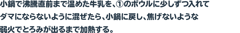 小鍋で沸騰直前まで温めた牛乳を、①のボウルに少しずつ入れてダマにならないように混ぜたら、小鍋に戻し、焦げないような弱火でとろみが出るまで加熱する。