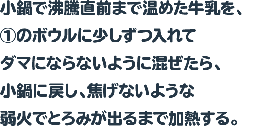 小鍋で沸騰直前まで温めた牛乳を、①のボウルに少しずつ入れてダマにならないように混ぜたら、小鍋に戻し、焦げないような弱火でとろみが出るまで加熱する。