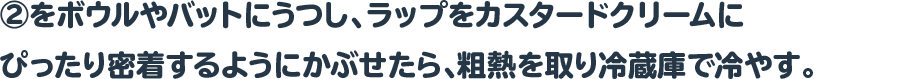 ②をボウルやバットにうつし、ラップをカスタードクリームにぴったり密着するようにかぶせたら、粗熱を取り冷蔵庫で冷やす。