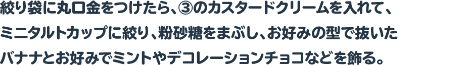 絞り袋に丸口金をつけたら、③のカスタードクリームを入れて、ミニタルトカップに絞り、粉砂糖をまぶし、お好みの型で抜いたバナナとお好みでミントやデコレーションチョコなどを飾る。