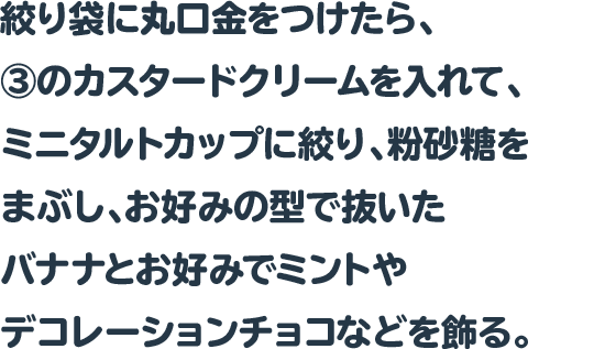 絞り袋に丸口金をつけたら、③のカスタードクリームを入れて、ミニタルトカップに絞り、粉砂糖をまぶし、お好みの型で抜いたバナナとお好みでミントやデコレーションチョコなどを飾る。