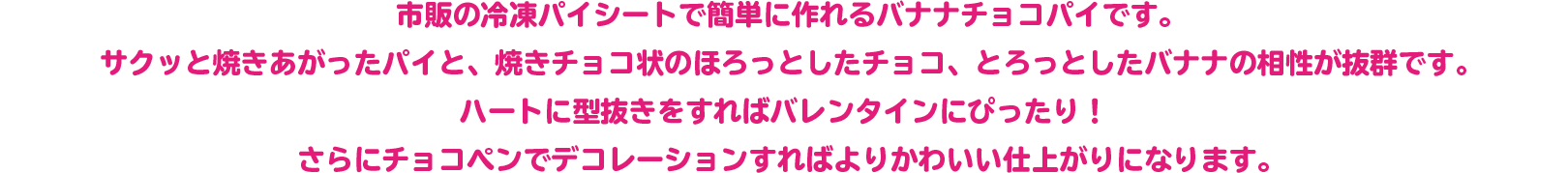 市販の冷凍パイシートで簡単に作れるバナナチョコパイです。 サクッと焼きあがったパイと、焼きチョコ状のほろっとしたチョコ、とろっとしたバナナの相性が抜群です。ハートに型抜きをすればバレンタインにぴったり！さらにチョコペンでデコレーションすればよりかわいい仕上がりになります。