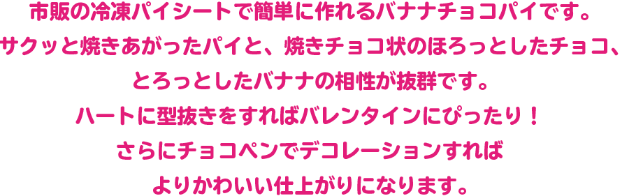 市販の冷凍パイシートで簡単に作れるバナナチョコパイです。 サクッと焼きあがったパイと、焼きチョコ状のほろっとしたチョコ、とろっとしたバナナの相性が抜群です。ハートに型抜きをすればバレンタインにぴったり！さらにチョコペンでデコレーションすればよりかわいい仕上がりになります。