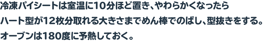 冷凍パイシートは室温に10分ほど置き、やわらかくなったらハート型が12枚分取れる大きさまでめん棒でのばし、型抜きをする。オーブンは180度に予熱しておく。