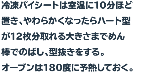 冷凍パイシートは室温に10分ほど置き、やわらかくなったらハート型が12枚分取れる大きさまでめん棒でのばし、型抜きをする。オーブンは180度に予熱しておく。