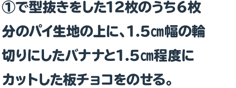 ①で型抜きをした12枚のうち６枚分のパイ生地の上に、1.5㎝幅の輪切りにしたバナナと1.5㎝程度にカットした板チョコをのせる。