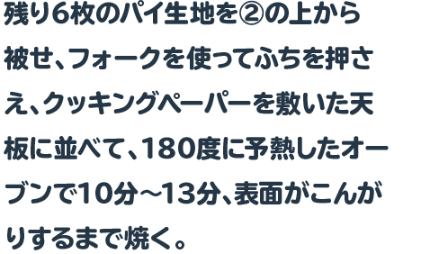 残り6枚のパイ生地を②の上から被せ、フォークを使ってふちを押さえ、クッキングペーパーを敷いた天板に並べて、180度に予熱したオーブンで10分～13分、表面がこんがりするまで焼く。