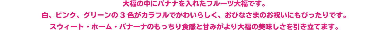 大福の中にバナナを入れたフルーツ大福です。
白、ピンク、グリーンの3色がカラフルでかわいらしく、おひなさまのお祝いにもぴったりです。
スウィート・ホーム・バナーナのもっちり食感と甘みがより大福の美味しさを引き立てます。