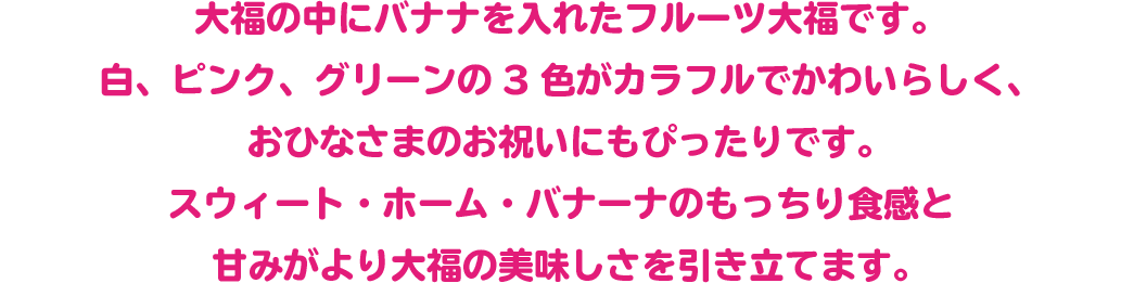 大福の中にバナナを入れたフルーツ大福です。
 白、ピンク、グリーンの3色がカラフルでかわいらしく、おひなさまのお祝いにもぴったりです。
 スウィート・ホーム・バナーナのもっちり食感と甘みがより大福の美味しさを引き立てます。