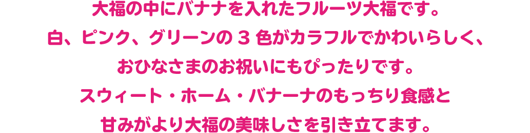 大福の中にバナナを入れたフルーツ大福です。
白、ピンク、グリーンの3色がカラフルでかわいらしく、おひなさまのお祝いにもぴったりです。
スウィート・ホーム・バナーナのもっちり食感と甘みがより大福の美味しさを引き立てます。