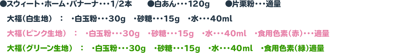 ●スウィート・ホーム・バナーナ・・・1/2本　　◉白あん・・・120g　　◉片栗粉・・・適量
 　大福（白生地）　：　・白玉粉・・・30g　・砂糖・・・15g　・水・・・40ml
 　大福（ピンク生地）　：　・白玉粉・・・30g　・砂糖・・・15g　・水・・・40ml　・食用色素（赤）・・・適量
 　大福（グリーン生地）　：　・白玉粉・・・30g　・砂糖・・・15g　・水・・・40ml　・食用色素（緑）適量