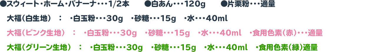 ●スウィート・ホーム・バナーナ・・・1/2本　　◉白あん・・・120g　　◉片栗粉・・・適量
　大福（白生地）　：　・白玉粉・・・30g　・砂糖・・・15g　・水・・・40ml
　大福（ピンク生地）　：　・白玉粉・・・30g　・砂糖・・・15g　・水・・・40ml　・食用色素（赤）・・・適量
　大福（グリーン生地）　：　・白玉粉・・・30g　・砂糖・・・15g　・水・・・40ml　・食用色素（緑）適量