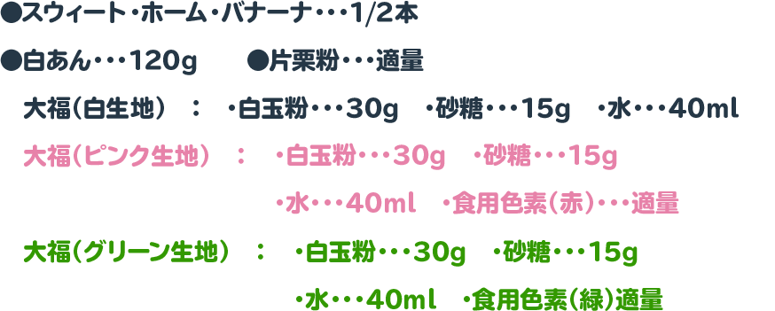 ●スウィート・ホーム・バナーナ・・・1/2本　　◉白あん・・・120g　　◉片栗粉・・・適量
 　大福（白生地）　：　・白玉粉・・・30g　・砂糖・・・15g　・水・・・40ml
 　大福（ピンク生地）　：　・白玉粉・・・30g　・砂糖・・・15g　・水・・・40ml　・食用色素（赤）・・・適量
 　大福（グリーン生地）　：　・白玉粉・・・30g　・砂糖・・・15g　・水・・・40ml　・食用色素（緑）適量