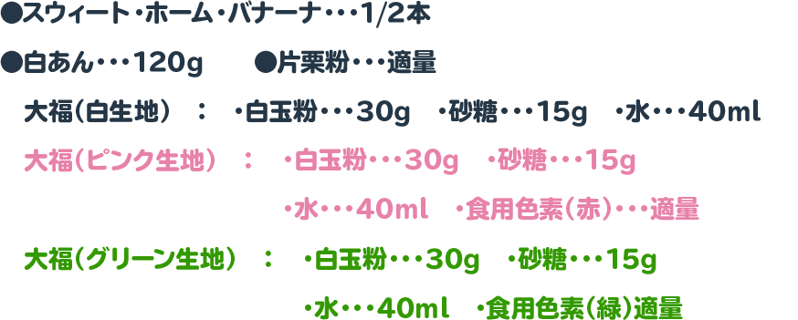 ●スウィート・ホーム・バナーナ・・・1/2本　　◉白あん・・・120g　　◉片栗粉・・・適量
　大福（白生地）　：　・白玉粉・・・30g　・砂糖・・・15g　・水・・・40ml
　大福（ピンク生地）　：　・白玉粉・・・30g　・砂糖・・・15g　・水・・・40ml　・食用色素（赤）・・・適量
　大福（グリーン生地）　：　・白玉粉・・・30g　・砂糖・・・15g　・水・・・40ml　・食用色素（緑）適量