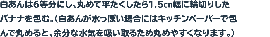 白あんは6等分にし、丸めて平たくしたら1.5㎝幅に輪切りしたバナナを包む。
 				  （白あんが水っぽい場合にはキッチンペーパーで包んで丸めると、余分な水気を吸い取るため丸めやすくなります。）