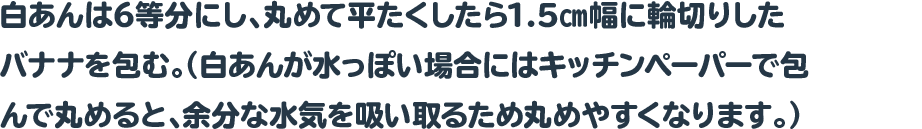 白あんは6等分にし、丸めて平たくしたら1.5㎝幅に輪切りしたバナナを包む。
				  （白あんが水っぽい場合にはキッチンペーパーで包んで丸めると、余分な水気を吸い取るため丸めやすくなります。）