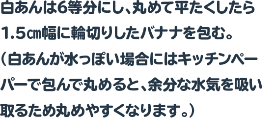 白あんは6等分にし、丸めて平たくしたら1.5㎝幅に輪切りしたバナナを包む。
 				  （白あんが水っぽい場合にはキッチンペーパーで包んで丸めると、余分な水気を吸い取るため丸めやすくなります。）